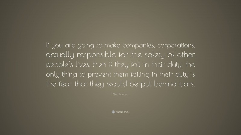 Nina Bawden Quote: “If you are going to make companies, corporations, actually responsible for the safety of other people’s lives, then if they fail in their duty, the only thing to prevent them failing in their duty is the fear that they would be put behind bars.”