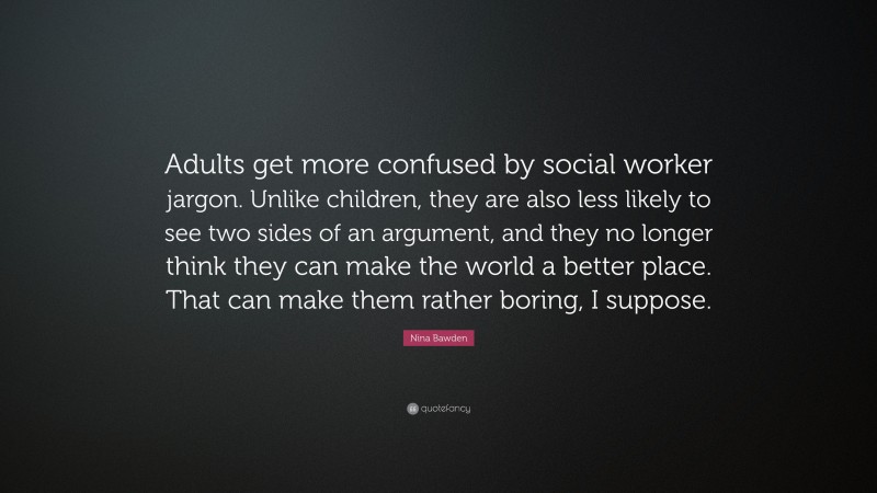 Nina Bawden Quote: “Adults get more confused by social worker jargon. Unlike children, they are also less likely to see two sides of an argument, and they no longer think they can make the world a better place. That can make them rather boring, I suppose.”