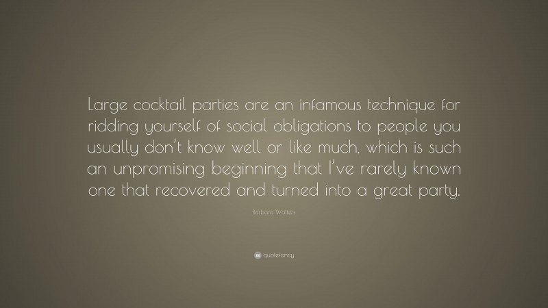 Barbara Walters Quote: “Large cocktail parties are an infamous technique for ridding yourself of social obligations to people you usually don’t know well or like much, which is such an unpromising beginning that I’ve rarely known one that recovered and turned into a great party.”
