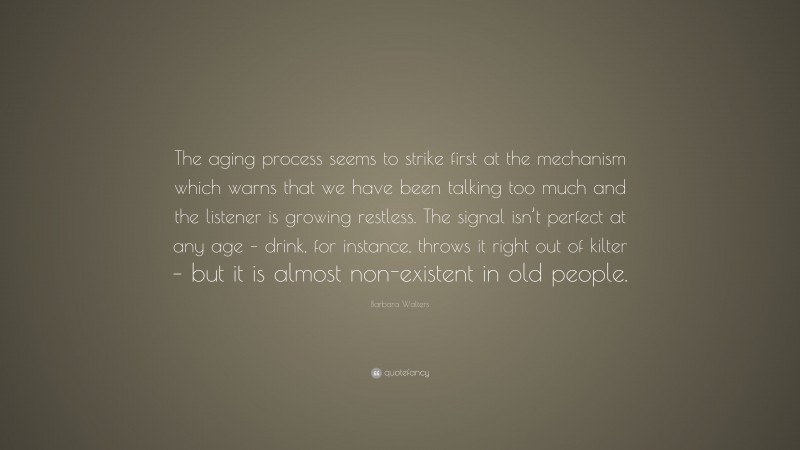 Barbara Walters Quote: “The aging process seems to strike first at the mechanism which warns that we have been talking too much and the listener is growing restless. The signal isn’t perfect at any age – drink, for instance, throws it right out of kilter – but it is almost non-existent in old people.”