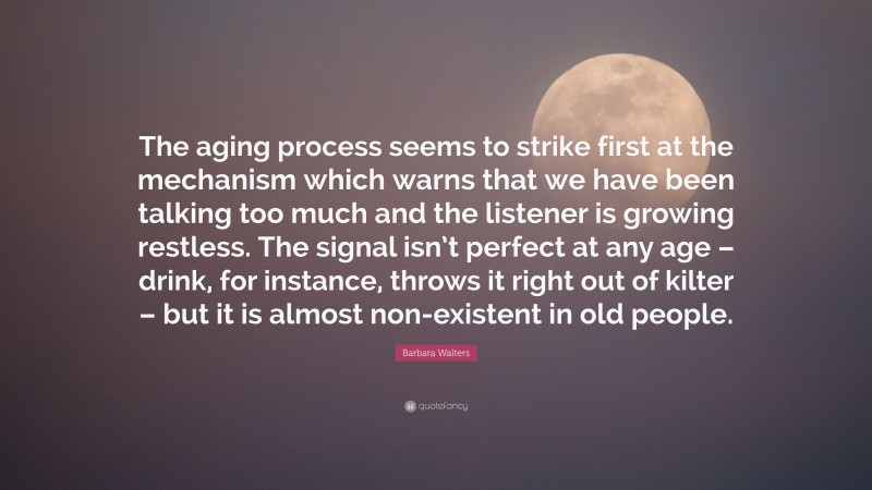 Barbara Walters Quote: “The aging process seems to strike first at the mechanism which warns that we have been talking too much and the listener is growing restless. The signal isn’t perfect at any age – drink, for instance, throws it right out of kilter – but it is almost non-existent in old people.”