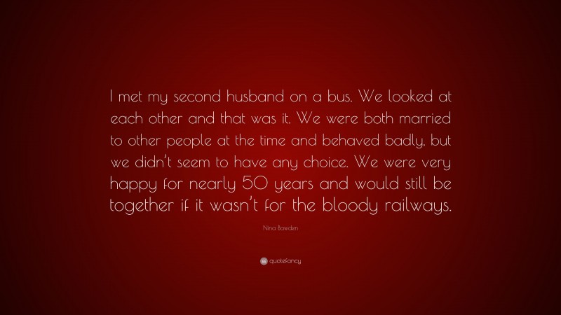Nina Bawden Quote: “I met my second husband on a bus. We looked at each other and that was it. We were both married to other people at the time and behaved badly, but we didn’t seem to have any choice. We were very happy for nearly 50 years and would still be together if it wasn’t for the bloody railways.”