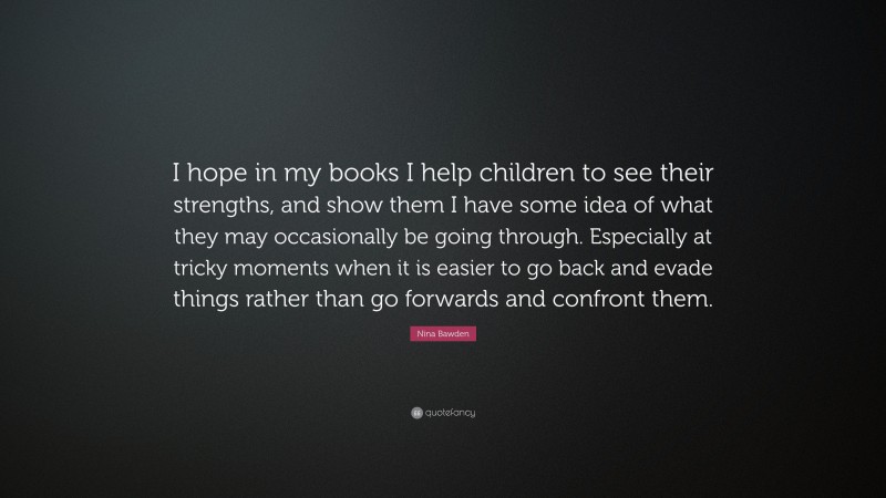 Nina Bawden Quote: “I hope in my books I help children to see their strengths, and show them I have some idea of what they may occasionally be going through. Especially at tricky moments when it is easier to go back and evade things rather than go forwards and confront them.”