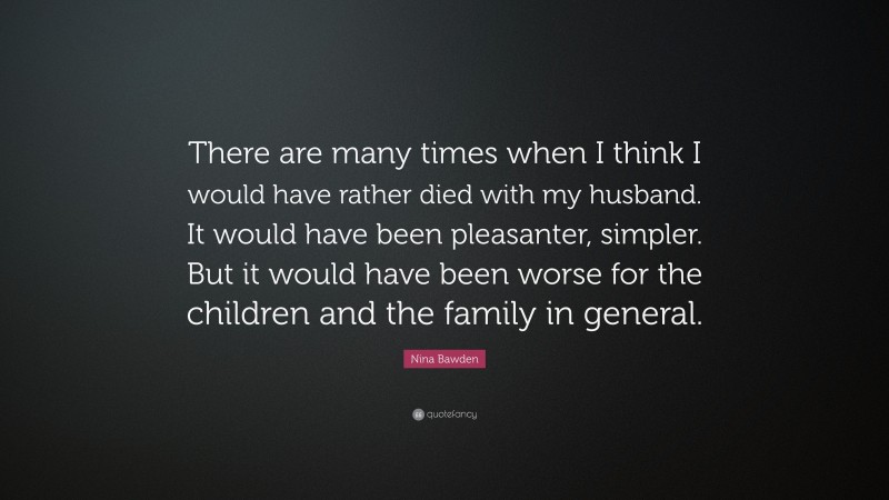 Nina Bawden Quote: “There are many times when I think I would have rather died with my husband. It would have been pleasanter, simpler. But it would have been worse for the children and the family in general.”