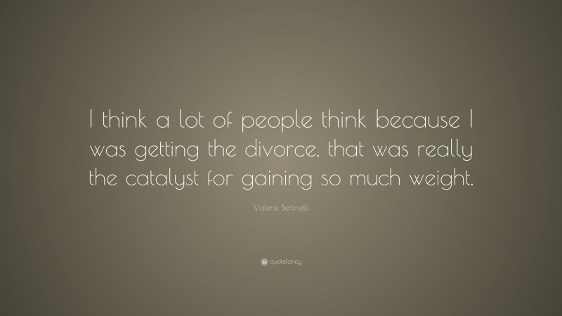 Valerie Bertinelli Quote: “I think a lot of people think because I was getting the divorce, that was really the catalyst for gaining so much weight.”
