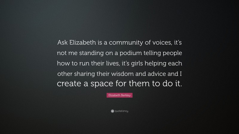 Elizabeth Berkley Quote: “Ask Elizabeth is a community of voices, it’s not me standing on a podium telling people how to run their lives, it’s girls helping each other sharing their wisdom and advice and I create a space for them to do it.”
