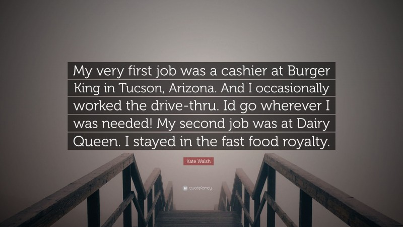 Kate Walsh Quote: “My very first job was a cashier at Burger King in Tucson, Arizona. And I occasionally worked the drive-thru. Id go wherever I was needed! My second job was at Dairy Queen. I stayed in the fast food royalty.”