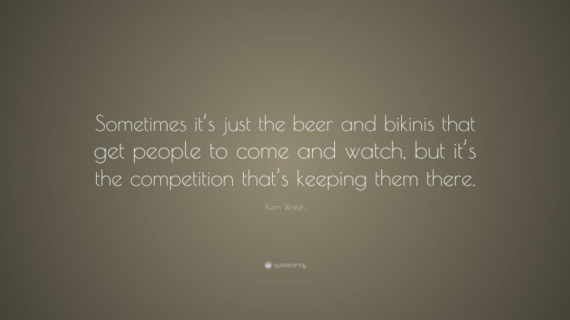 Kerri Walsh Quote: “Sometimes it’s just the beer and bikinis that get people to come and watch, but it’s the competition that’s keeping them there.”