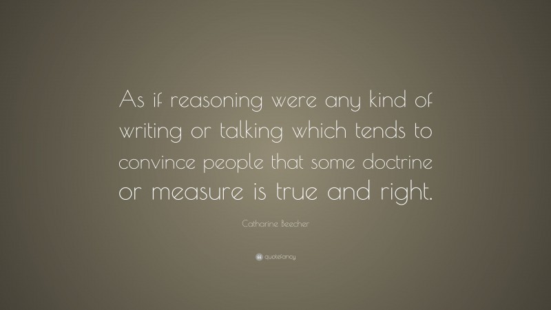 Catharine Beecher Quote: “As if reasoning were any kind of writing or talking which tends to convince people that some doctrine or measure is true and right.”