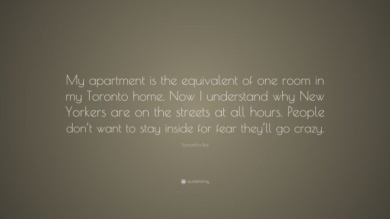 Samantha Bee Quote: “My apartment is the equivalent of one room in my Toronto home. Now I understand why New Yorkers are on the streets at all hours. People don’t want to stay inside for fear they’ll go crazy.”