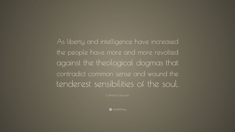 Catharine Beecher Quote: “As liberty and intelligence have increased the people have more and more revolted against the theological dogmas that contradict common sense and wound the tenderest sensibilities of the soul.”