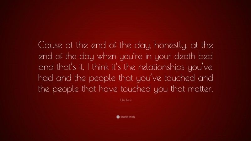 Julie Benz Quote: “Cause at the end of the day, honestly, at the end of the day when you’re in your death bed and that’s it, I think it’s the relationships you’ve had and the people that you’ve touched and the people that have touched you that matter.”