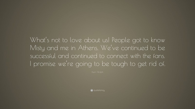 Kerri Walsh Quote: “What’s not to love about us! People got to know Misty and me in Athens. We’ve continued to be successful and continued to connect with the fans. I promise we’re going to be tough to get rid of.”