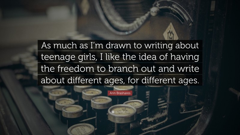 Ann Brashares Quote: “As much as I’m drawn to writing about teenage girls, I like the idea of having the freedom to branch out and write about different ages, for different ages.”