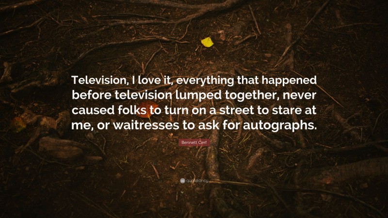 Bennett Cerf Quote: “Television, I love it, everything that happened before television lumped together, never caused folks to turn on a street to stare at me, or waitresses to ask for autographs.”