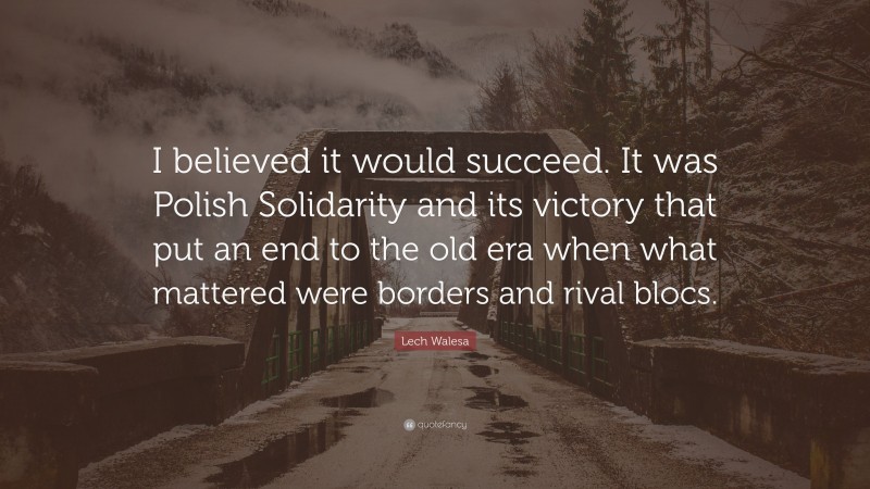 Lech Walesa Quote: “I believed it would succeed. It was Polish Solidarity and its victory that put an end to the old era when what mattered were borders and rival blocs.”