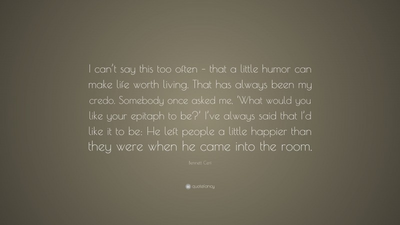 Bennett Cerf Quote: “I can’t say this too often – that a little humor can make life worth living. That has always been my credo. Somebody once asked me, ‘What would you like your epitaph to be?’ I’ve always said that I’d like it to be: He left people a little happier than they were when he came into the room.”
