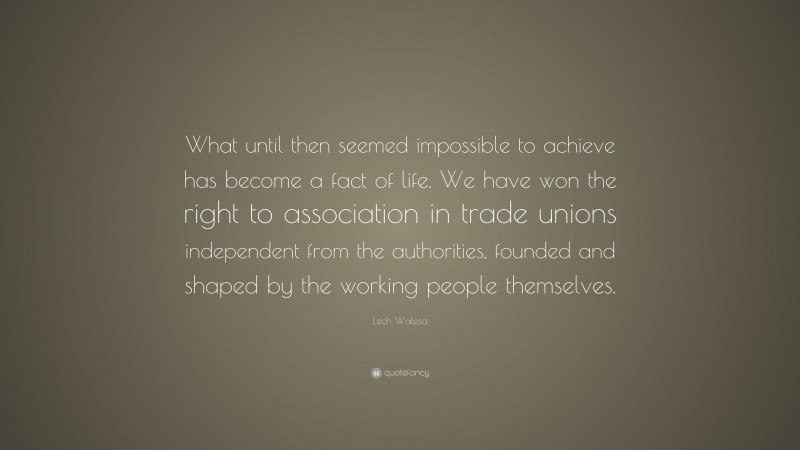 Lech Walesa Quote: “What until then seemed impossible to achieve has become a fact of life. We have won the right to association in trade unions independent from the authorities, founded and shaped by the working people themselves.”