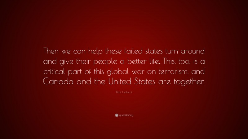 Paul Cellucci Quote: “Then we can help these failed states turn around and give their people a better life. This, too, is a critical part of this global war on terrorism, and Canada and the United States are together.”