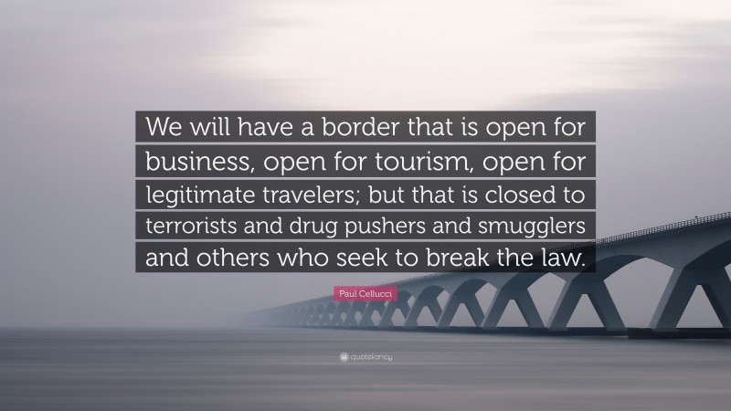 Paul Cellucci Quote: “We will have a border that is open for business, open for tourism, open for legitimate travelers; but that is closed to terrorists and drug pushers and smugglers and others who seek to break the law.”