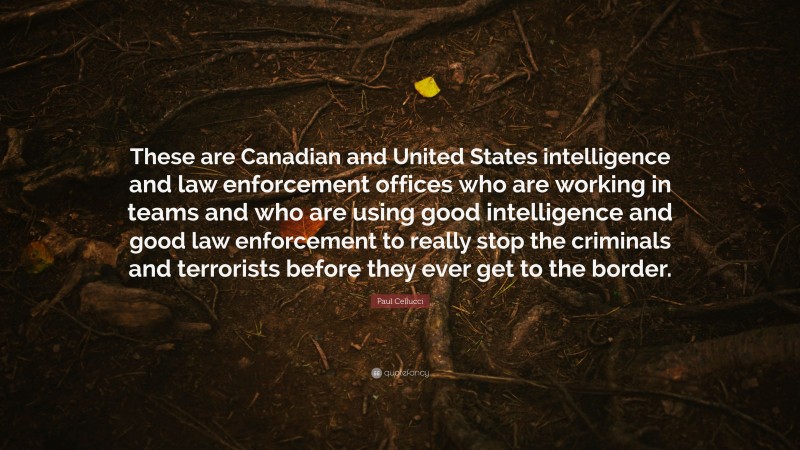 Paul Cellucci Quote: “These are Canadian and United States intelligence and law enforcement offices who are working in teams and who are using good intelligence and good law enforcement to really stop the criminals and terrorists before they ever get to the border.”