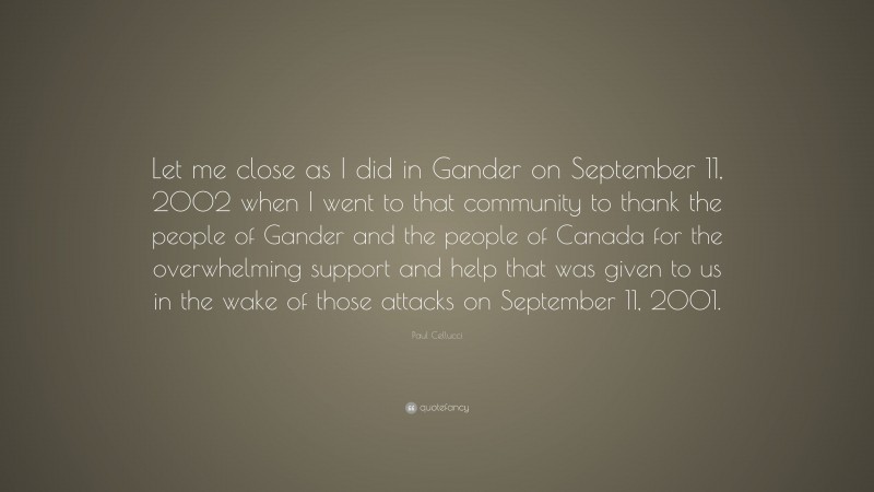 Paul Cellucci Quote: “Let me close as I did in Gander on September 11, 2002 when I went to that community to thank the people of Gander and the people of Canada for the overwhelming support and help that was given to us in the wake of those attacks on September 11, 2001.”