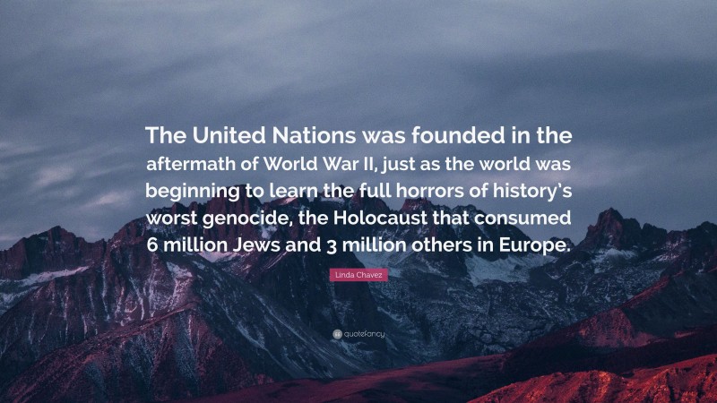 Linda Chavez Quote: “The United Nations was founded in the aftermath of World War II, just as the world was beginning to learn the full horrors of history’s worst genocide, the Holocaust that consumed 6 million Jews and 3 million others in Europe.”