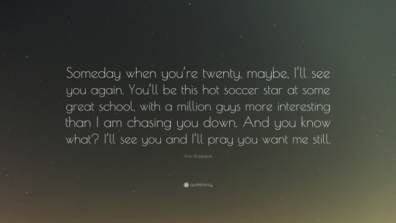 Ann Brashares Quote: “Someday when you’re twenty, maybe, I’ll see you again. You’ll be this hot soccer star at some great school, with a million guys more interesting than I am chasing you down. And you know what? I’ll see you and I’ll pray you want me still.”