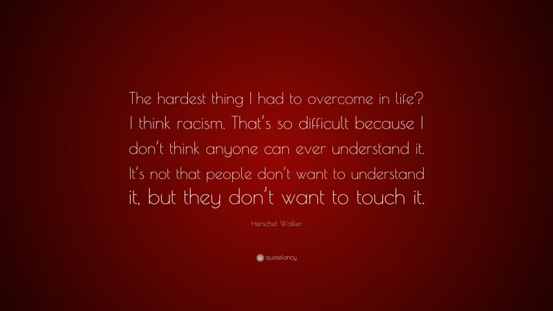 Herschel Walker Quote: “The hardest thing I had to overcome in life? I think racism. That’s so difficult because I don’t think anyone can ever understand it. It’s not that people don’t want to understand it, but they don’t want to touch it.”