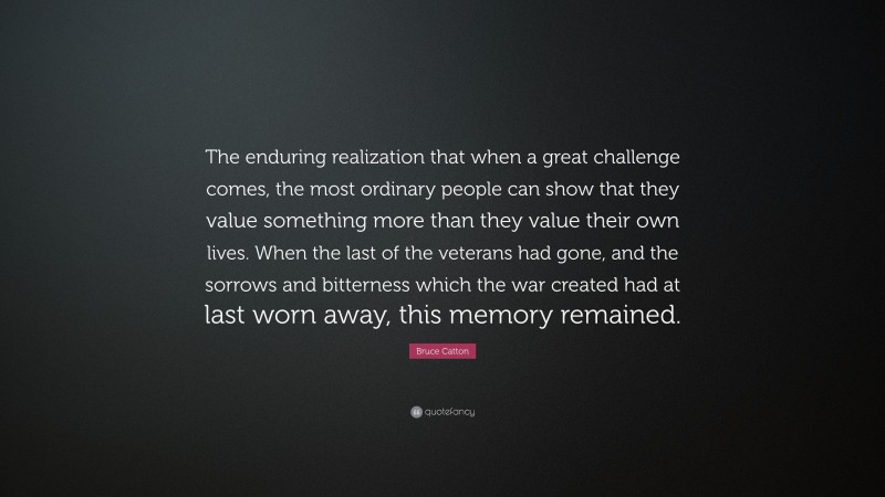 Bruce Catton Quote: “The enduring realization that when a great challenge comes, the most ordinary people can show that they value something more than they value their own lives. When the last of the veterans had gone, and the sorrows and bitterness which the war created had at last worn away, this memory remained.”