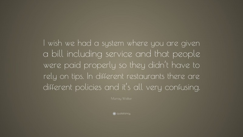 Murray Walker Quote: “I wish we had a system where you are given a bill including service and that people were paid properly so they didn’t have to rely on tips. In different restaurants there are different policies and it’s all very confusing.”