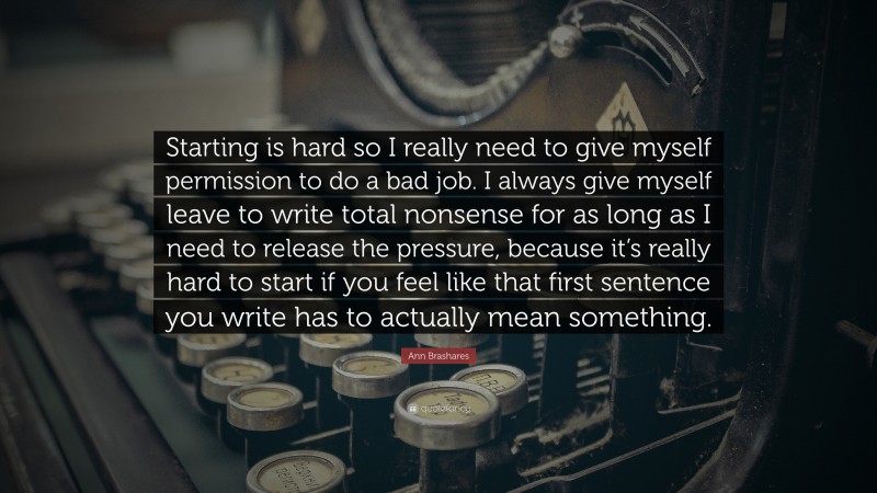 Ann Brashares Quote: “Starting is hard so I really need to give myself permission to do a bad job. I always give myself leave to write total nonsense for as long as I need to release the pressure, because it’s really hard to start if you feel like that first sentence you write has to actually mean something.”