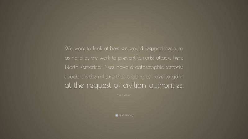 Paul Cellucci Quote: “We want to look at how we would respond because, as hard as we work to prevent terrorist attacks here North America, if we have a catastrophic terrorist attack, it is the military that is going to have to go in at the request of civilian authorities.”