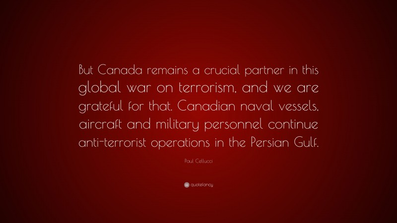 Paul Cellucci Quote: “But Canada remains a crucial partner in this global war on terrorism, and we are grateful for that. Canadian naval vessels, aircraft and military personnel continue anti-terrorist operations in the Persian Gulf.”