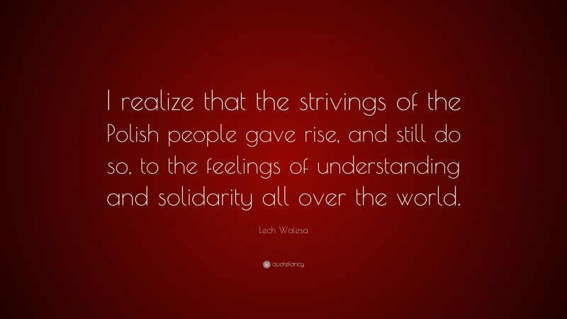 Lech Walesa Quote: “I realize that the strivings of the Polish people gave rise, and still do so, to the feelings of understanding and solidarity all over the world.”