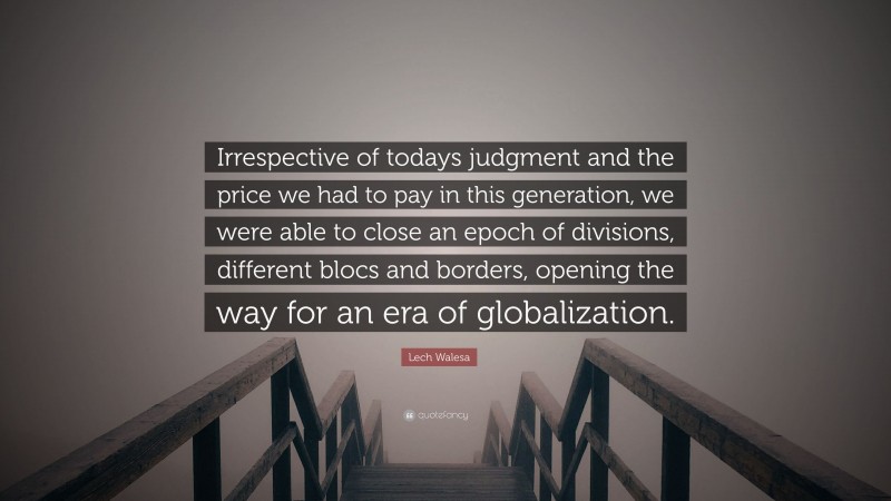 Lech Walesa Quote: “Irrespective of todays judgment and the price we had to pay in this generation, we were able to close an epoch of divisions, different blocs and borders, opening the way for an era of globalization.”