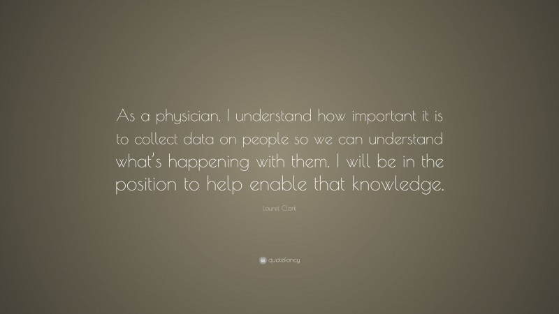 Laurel Clark Quote: “As a physician, I understand how important it is to collect data on people so we can understand what’s happening with them. I will be in the position to help enable that knowledge.”