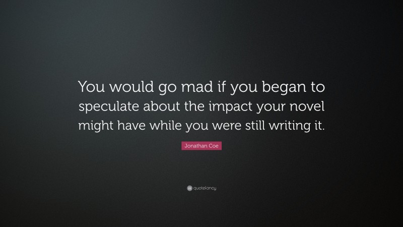 Jonathan Coe Quote: “You would go mad if you began to speculate about the impact your novel might have while you were still writing it.”