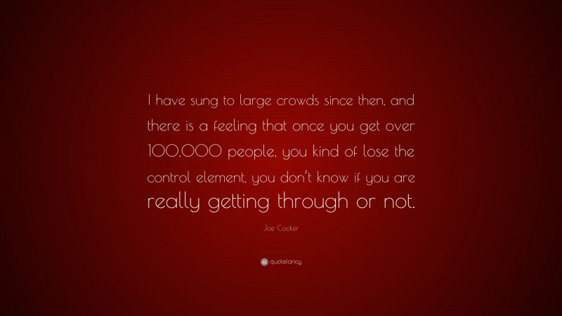 Joe Cocker Quote: “I have sung to large crowds since then, and there is a feeling that once you get over 100,000 people, you kind of lose the control element, you don’t know if you are really getting through or not.”