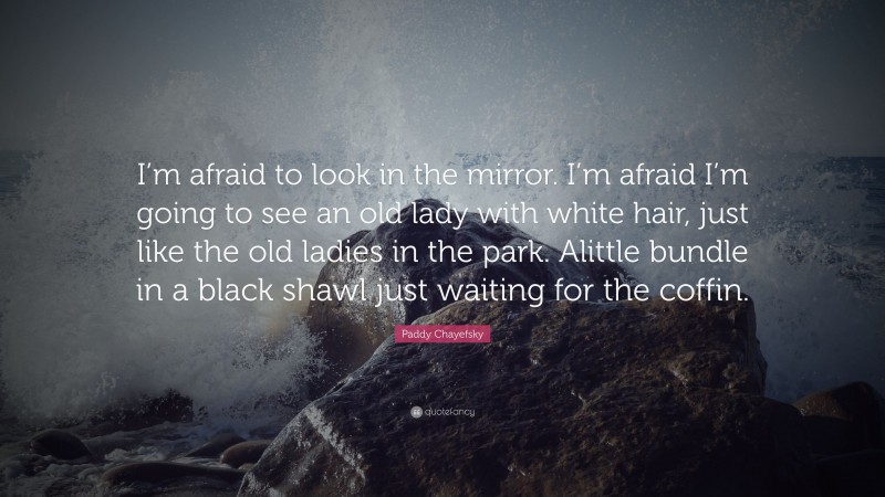 Paddy Chayefsky Quote: “I’m afraid to look in the mirror. I’m afraid I’m going to see an old lady with white hair, just like the old ladies in the park. Alittle bundle in a black shawl just waiting for the coffin.”