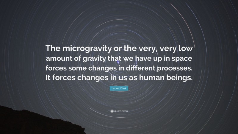 Laurel Clark Quote: “The microgravity or the very, very low amount of gravity that we have up in space forces some changes in different processes. It forces changes in us as human beings.”