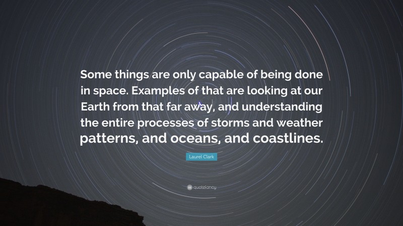 Laurel Clark Quote: “Some things are only capable of being done in space. Examples of that are looking at our Earth from that far away, and understanding the entire processes of storms and weather patterns, and oceans, and coastlines.”