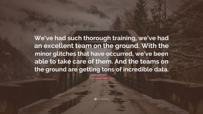 Laurel Clark Quote: “We’ve had such thorough training, we’ve had an excellent team on the ground. With the minor glitches that have occurred, we’ve been able to take care of them. And the teams on the ground are getting tons of incredible data.”
