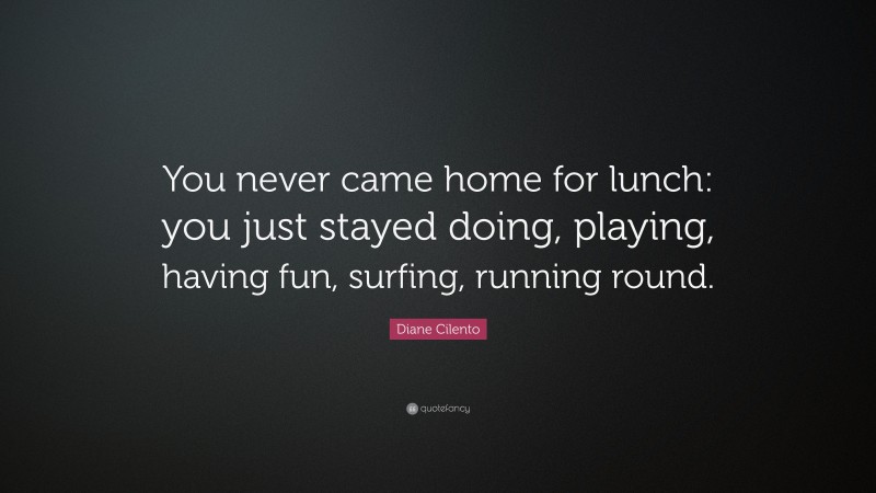 Diane Cilento Quote: “You never came home for lunch: you just stayed doing, playing, having fun, surfing, running round.”