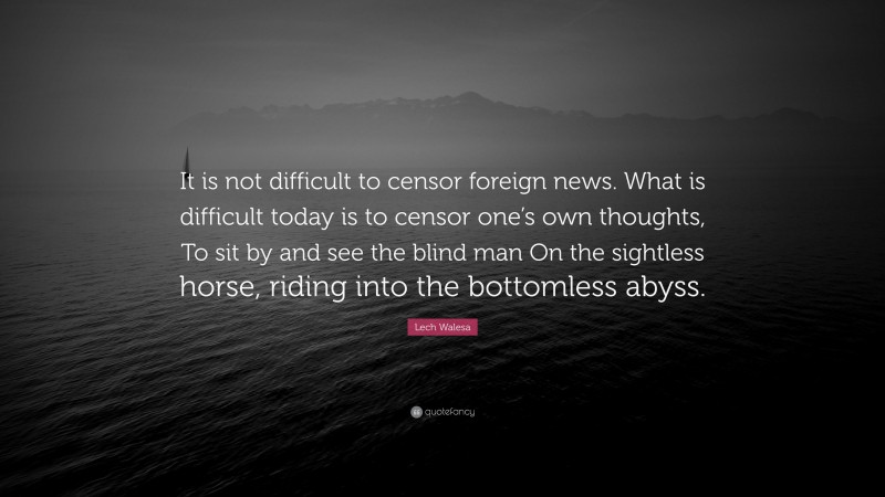 Lech Walesa Quote: “It is not difficult to censor foreign news. What is difficult today is to censor one’s own thoughts, To sit by and see the blind man On the sightless horse, riding into the bottomless abyss.”