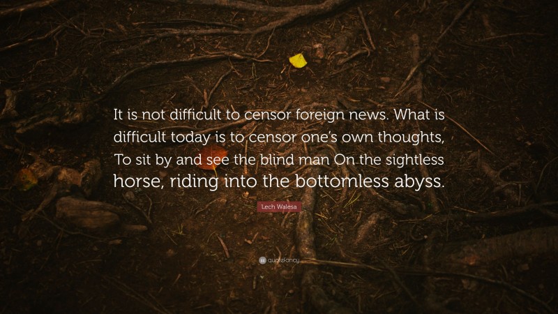 Lech Walesa Quote: “It is not difficult to censor foreign news. What is difficult today is to censor one’s own thoughts, To sit by and see the blind man On the sightless horse, riding into the bottomless abyss.”