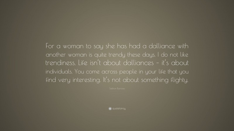 Saffron Burrows Quote: “For a woman to say she has had a dalliance with another woman is quite trendy these days. I do not like trendiness. Life isn’t about dalliances – it’s about individuals. You come across people in your life that you find very interesting. It’s not about something flighty.”