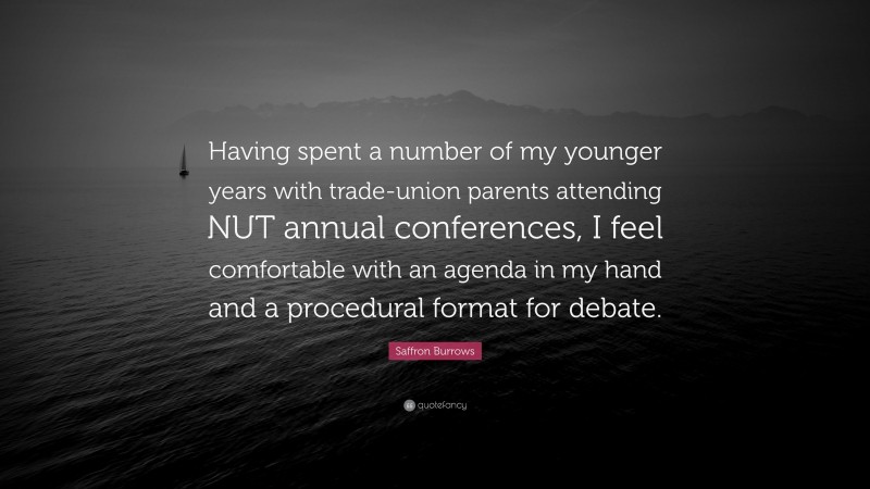 Saffron Burrows Quote: “Having spent a number of my younger years with trade-union parents attending NUT annual conferences, I feel comfortable with an agenda in my hand and a procedural format for debate.”