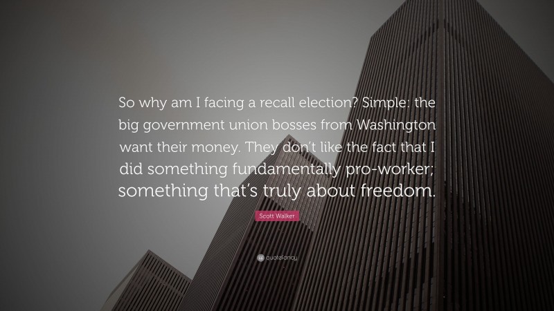 Scott Walker Quote: “So why am I facing a recall election? Simple: the big government union bosses from Washington want their money. They don’t like the fact that I did something fundamentally pro-worker; something that’s truly about freedom.”