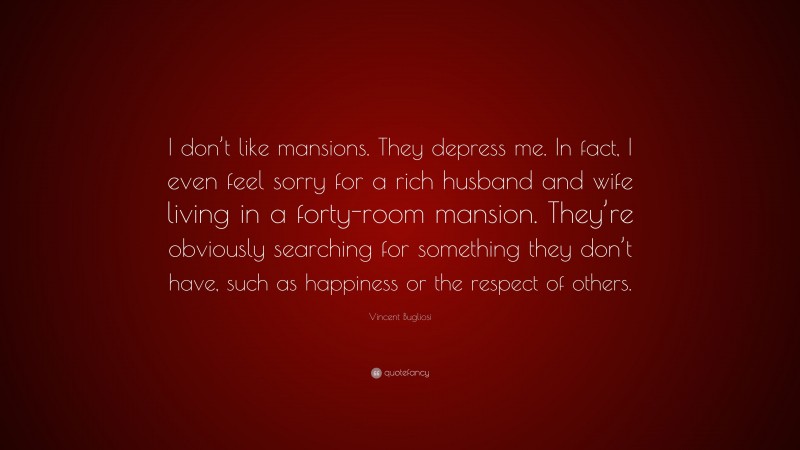 Vincent Bugliosi Quote: “I don’t like mansions. They depress me. In fact, I even feel sorry for a rich husband and wife living in a forty-room mansion. They’re obviously searching for something they don’t have, such as happiness or the respect of others.”